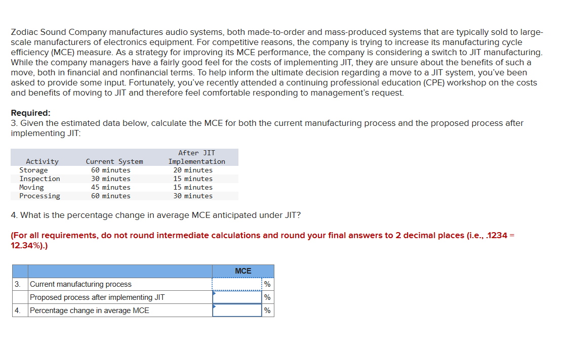 Zodiac Sound Company manufactures audio systems, both made-to-order and mass-produced systems that are typically sold to large-
scale manufacturers of electronics equipment. For competitive reasons, the company is trying to increase its manufacturing cycle
efficiency (MCE) measure. As a strategy for improving its MCE performance, the company is considering a switch to JIT manufacturing.
While the company managers have a fairly good feel for the costs of implementing JIT, they are unsure about the benefits of such a
move, both in financial and nonfinancial terms. To help inform the ultimate decision regarding a move to a JIT system, you've been
asked to provide some input. Fortunately, you've recently attended a continuing professional education (CPE) workshop on the costs
and benefits of moving to JIT and therefore feel comfortable responding to management's request.
Required:
3. Given the estimated data below, calculate the MCE for both the current manufacturing process and the proposed process after
implementing JIT:
Activity
Storage
Inspection
Moving
Processing
Current System
60 minutes
30 minutes
45 minutes
60 minutes
4. What is the percentage change in average MCE anticipated under JIT?
(For all requirements, do not round intermediate calculations and round your final answers to 2 decimal places (i.e., .1234 =
12.34%).)
3. Current manufacturing process
4.
After JIT
Implementation
20 minutes
15 minutes
15 minutes
30 minutes
Proposed process after implementing JIT
Percentage change in average MCE
MCE
%
%
%