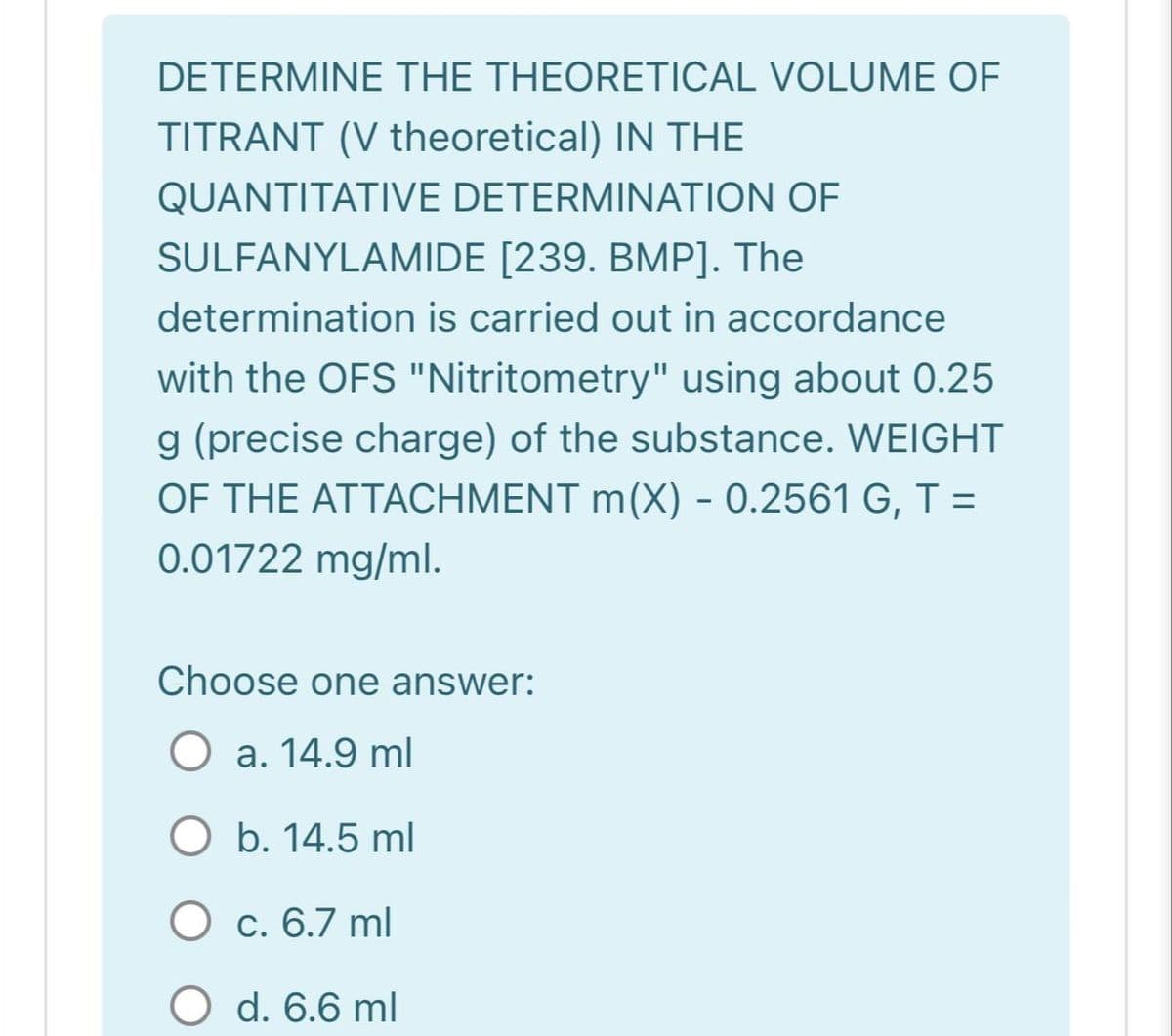 DETERMINE THE THEORETICAL VOLUME OF
TITRANT (V theoretical) IN THE
QUANTITATIVE DETERMINATION OF
SULFANYLAMIDE [239. BMP]. The
determination is carried out in accordance
with the OFS "Nitritometry" using about 0.25
g (precise charge) of the substance. WEIGHT
OF THE ATTACHMENT m(X) - 0.2561 G, T =
0.01722 mg/ml.
Choose one answer:
a. 14.9 ml
O b. 14.5 ml
O c. 6.7 ml
O d. 6.6 ml
