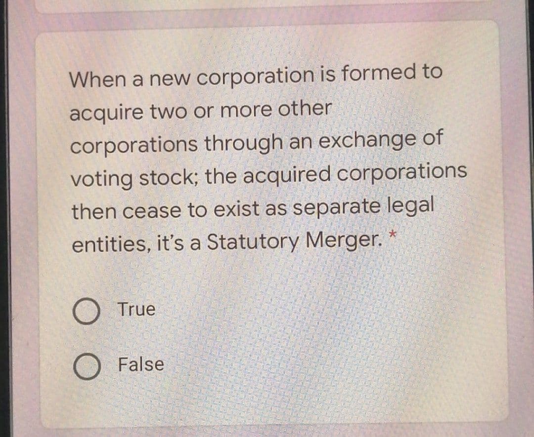 When a new corporation is formed to
acquire two or more other
corporations through an exchange of
voting stock; the acquired corporations
then cease to exist as separate legal
entities, it's a Statutory Merger.
O True
False

