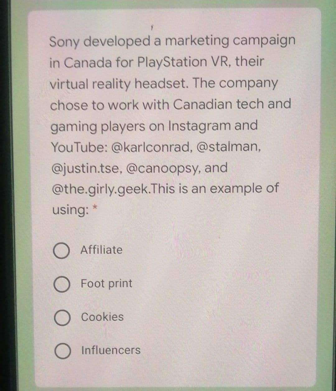 Sony developed a marketing campaign
in Canada for PlayStation VR, their
virtual reality headset. The company
chose to work with Canadian tech and
gaming players on Instagram and
YouTube: @karlconrad, @stalman,
@justin.tse, @canoopsy, and
@the.girly.geek.This is an example of
using:
Affiliate
O Foot print
O Cookies
O Influencers
