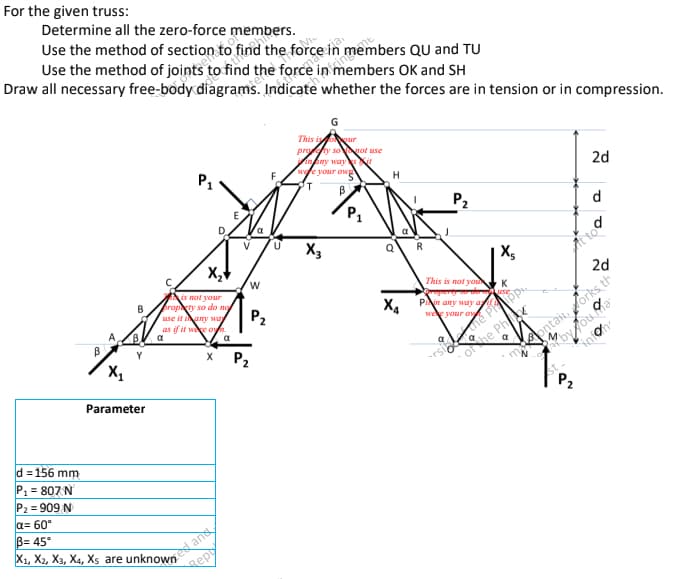 For the given truss:
Determine all the zero-force members.
Use the method of section to find the force in members QU and TU
Use the method of joints s to find the force in members OK and SH
Draw all necessary free-body diagrams. Indicate whether the forces are in tension or in compression.
G
This is
our
proty so not use
nany ways it
P1
we your ow
2d
T
B
P₂
d
X3
This is not you
Property to ao
Pin any way ay
wee your ow
a
Q
M
of the Phi
orside the Prop
B
B
A
X₁
Parameter
d=156 mm
P₁ = 807 N
P₂ = 909 N
a= 60°
B= 45°
X1, X2, X3, X4, Xs are unknowned and
Rep
D
X₂
is not your
propty so do no
use it
any way
as if it were on.
a
a
X P₂
W
P₂
F
U
P₁
H
Q
X4
R
X5
K
use
Attoo
2d
infon
