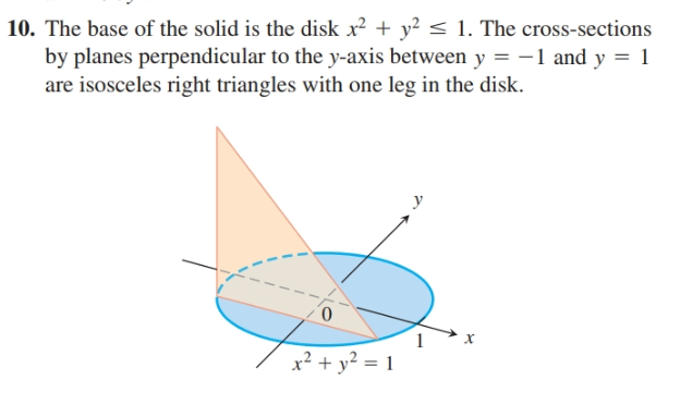 10. The base of the solid is the disk x? + y? < 1. The cross-sections
by planes perpendicular to the y-axis between y = -1 and y = 1
are isosceles right triangles with one leg in the disk.
0.
x² + y? = 1
