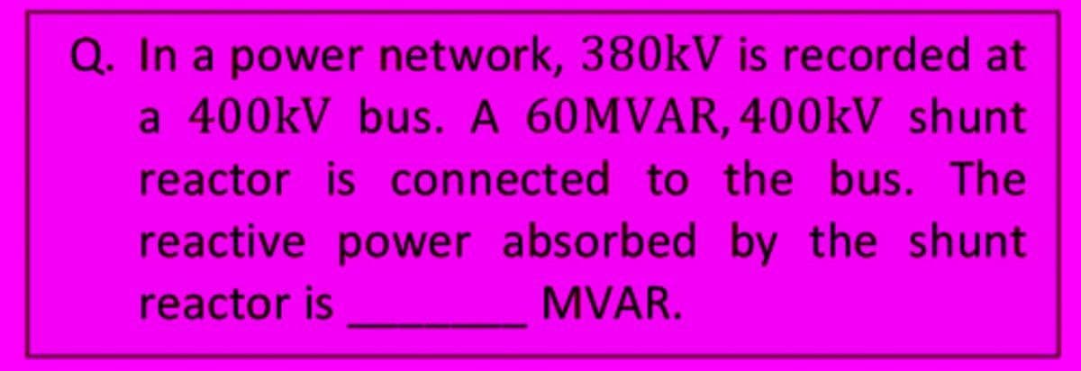 Q. In a power network, 380kV is recorded at
a 400kV bus. A 60MVAR, 400kV shunt
reactor is connected to the bus. The
reactive power absorbed by the shunt
reactor is
MVAR.