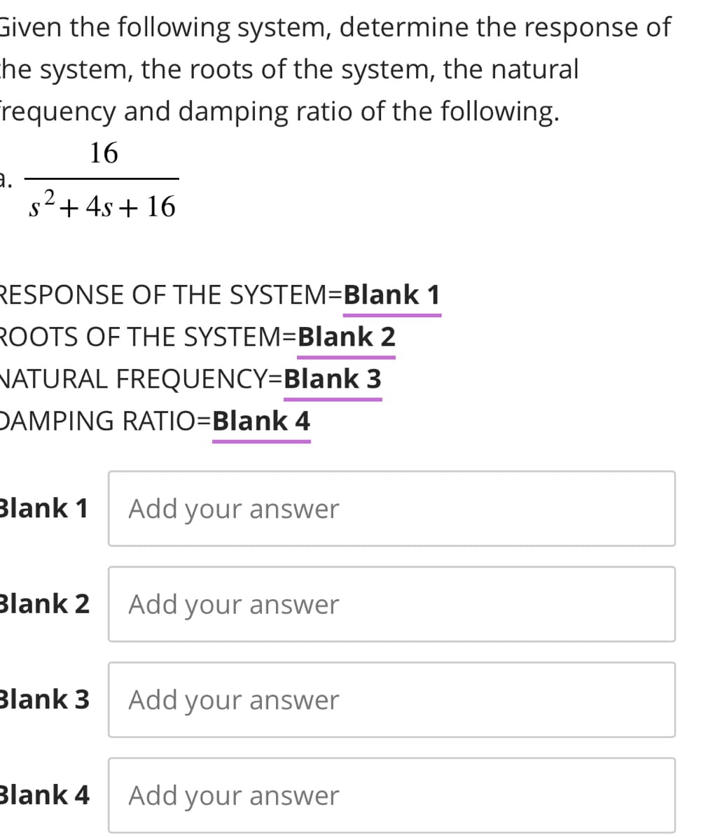 Given the following system, determine the response of
he system, the roots of the system, the natural
Frequency and damping ratio of the following.
16
s²+4s +16
RESPONSE OF THE SYSTEM=Blank 1
ROOTS OF THE SYSTEM=Blank 2
NATURAL FREQUENCY=Blank 3
DAMPING RATIO=Blank 4
Blank 1
Blank 2
Blank 3
Blank 4
Add your answer
Add your answer
Add your answer
Add your answer