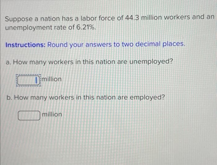 Suppose a nation has a labor force of 44.3 million workers and an
unemployment rate of 6.21%.
Instructions: Round your answers to two decimal places.
a. How many workers in this nation are unemployed?
Dimillion
b. How many workers in this nation are employed?
million
