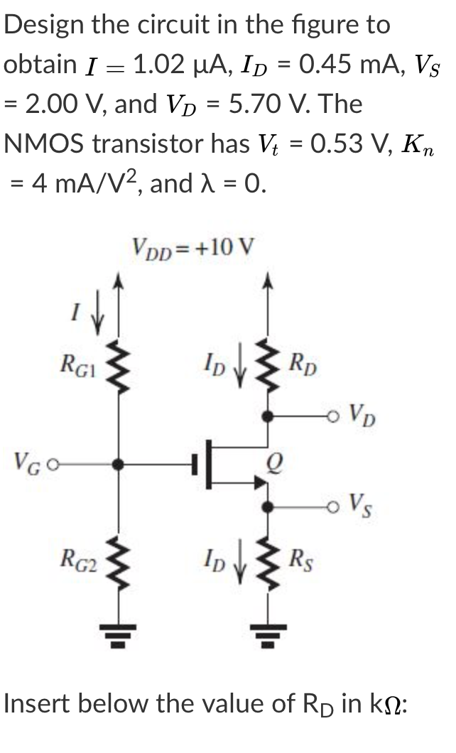 Design the circuit in the figure to
obtain I = 1.02 µA, Ip = 0.45 mA, Vs
= 2.00 V, and Vp = 5.70 V. The
NMOS transistor has V; = 0.53 V, Kn
4 mA/V?, and = 0.
VDD =+10 V
RGI
Ip
Rp
Vp
VGO
oVs
RG2
Ip
Rs
Insert below the value of RD in kN:
