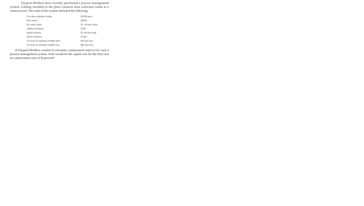Freeport Brothers have recently purchased a process management
system. Cabling installed in the plant connects data collection nodes to a
central server. The costs of this system included the following:
Five data collection nodes
$4500 each
New server
$6000
60-metre cable
$11.40 per metre
Cabling hardware
$188
Node software
$1190 per node
Server software
$1950
10 hours of hardware installer time
$20 per hour
25 hours of software installer time
$60 per hour
If Freeport Brothers wanted to calculate a replacement interval for such a
process management system, what would be the capital cost for the first year
at a depreciation rate of 30 percent?

