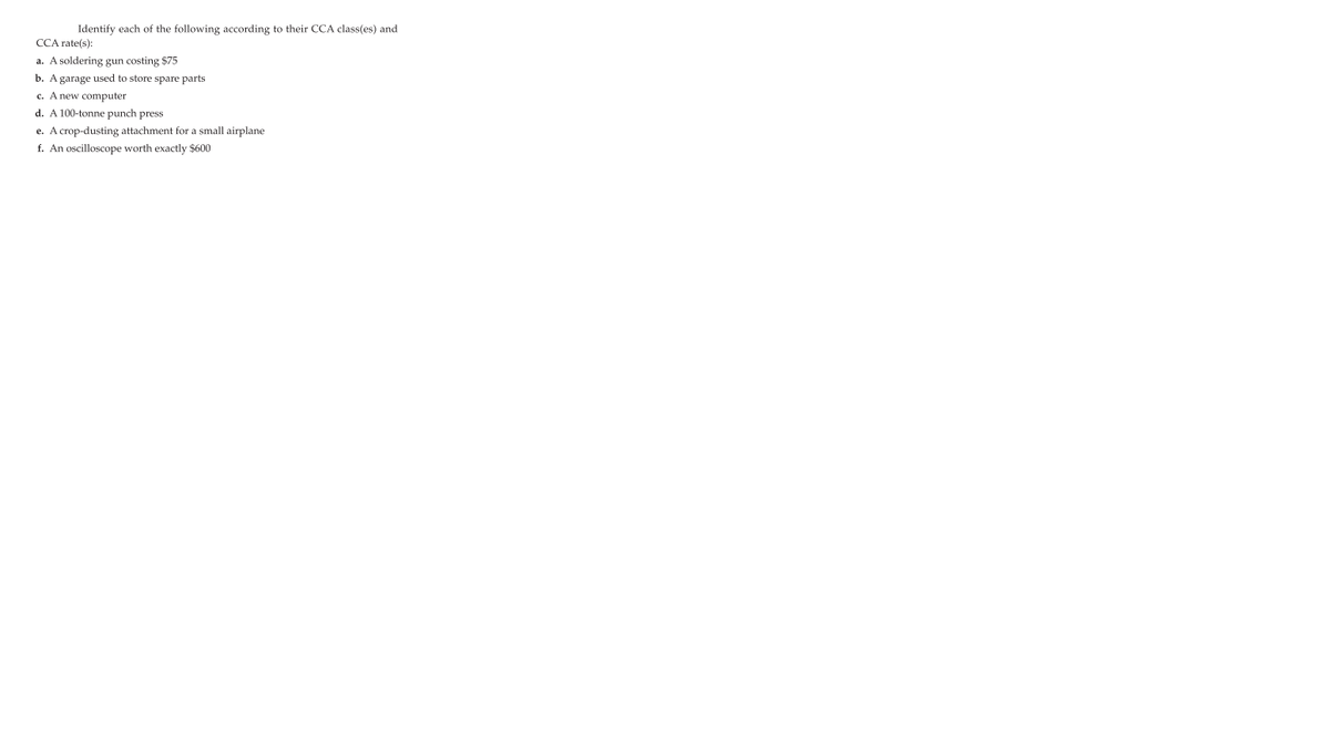 Identify each of the following according to their CCA class(es) and
CCA rate(s):
a. A soldering gun costing $75
b. Agarage used to store spare parts
c. A new computer
d. A 100-tonne punch press
e. A crop-dusting attachment for a small airplane
f. An oscilloscope worth exactly $600
