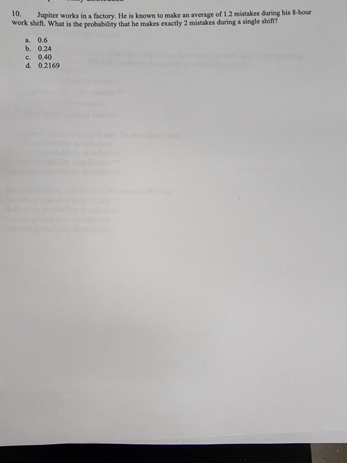 10. Jupiter works in a factory. He is known to make an average of 1.2 mistakes during his 8-hour
work shift. What is the probability that he makes exactly 2 mistakes during a single shift?
a. 0.6
b. 0.24
0.40
0.2169
c.
d.
