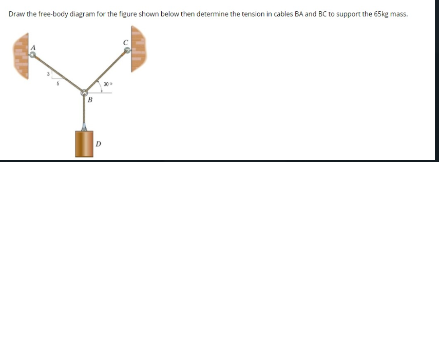 Draw the free-body diagram for the figure shown below then determine the tension in cables BA and BC to support the 65kg mass.
30
B
D
