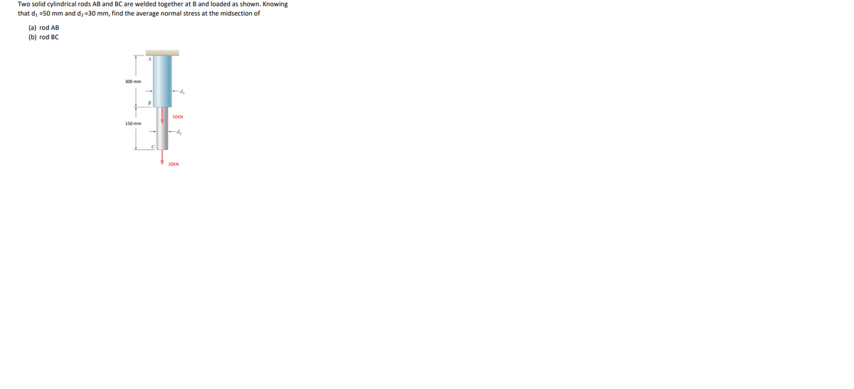 Two solid cylindrical rods AB and BC are welded together at B and loaded as shown. Knowing
that di =50 mm and d2 =30 mm, find the average normal stress at the midsection of
(a) rod AB
(b) rod BC
A
300 mm
-d,
В
5OKN
150 mm
30KN
