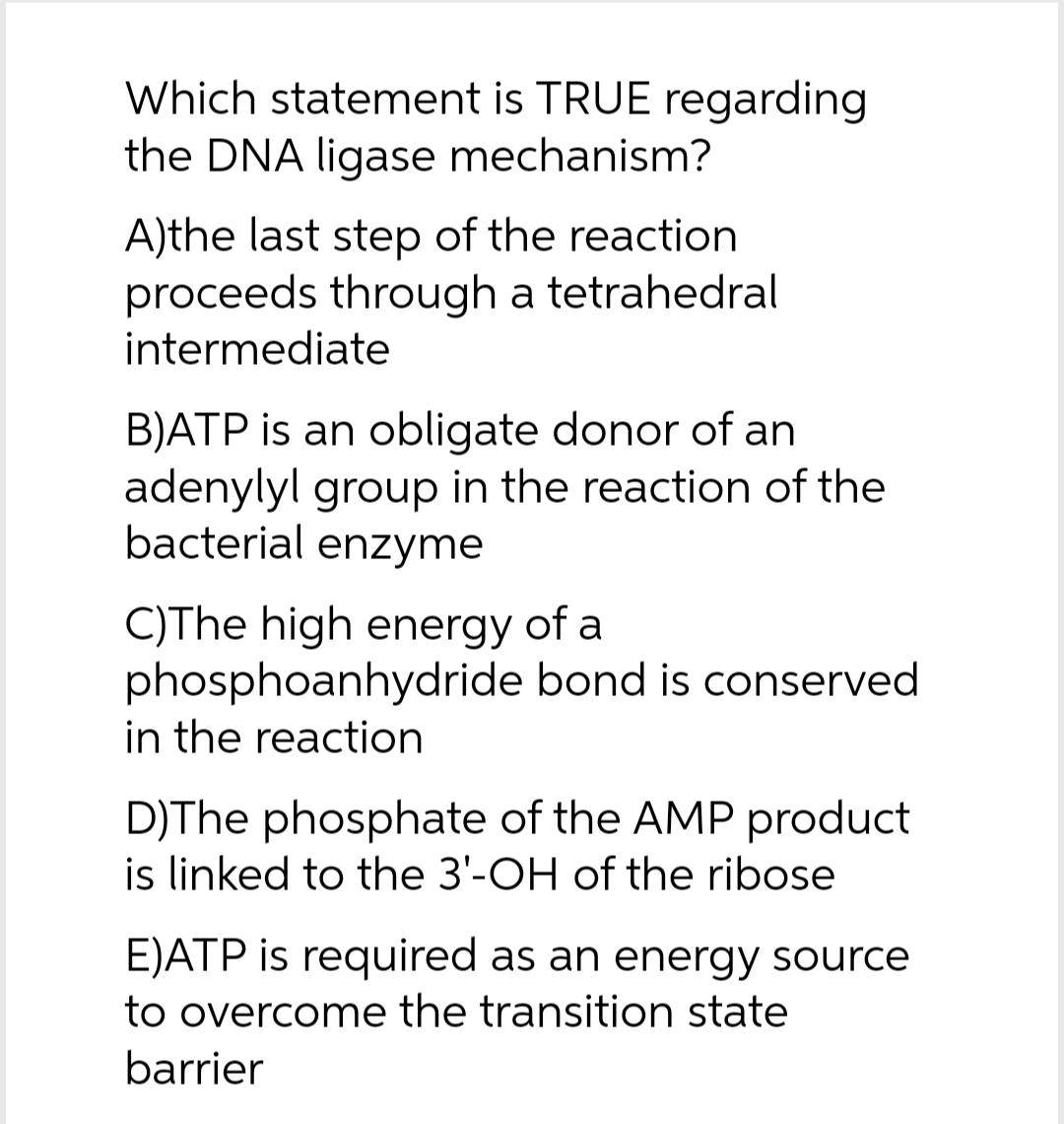 Which statement is TRUE regarding
the DNA ligase mechanism?
A)the last step of the reaction
proceeds through a tetrahedral
intermediate
B)ATP is an obligate donor of an
adenylyl group in the reaction of the
bacterial enzyme
C)The high energy of a
phosphoanhydride bond is conserved
in the reaction
D)The phosphate of the AMP product
is linked to the 3'-OH of the ribose
E)ATP is required as an energy source
to overcome the transition state
barrier
