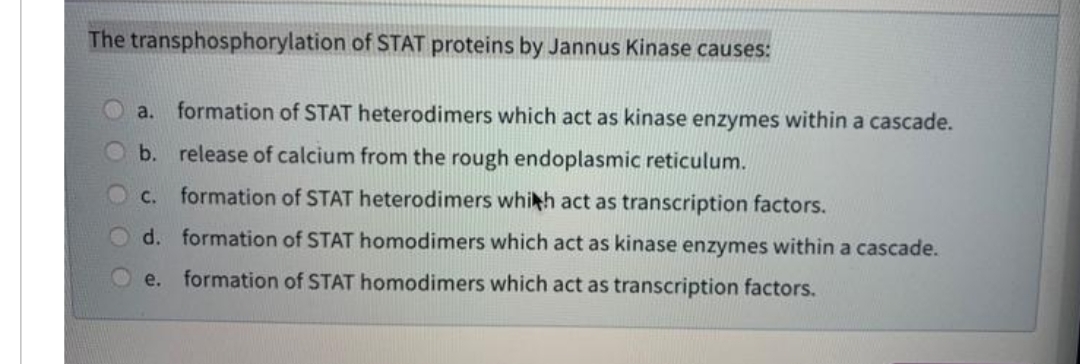 The transphosphorylation of STAT proteins by Jannus Kinase causes:
a. formation of STAT heterodimers which act as kinase enzymes within a cascade.
b. release of calcium from the rough endoplasmic reticulum.
C.
formation of STAT heterodimers whikh act as transcription factors.
d. formation of STAT homodimers which act as kinase enzymes within a cascade.
e. formation of STAT homodimers which act as transcription factors.
