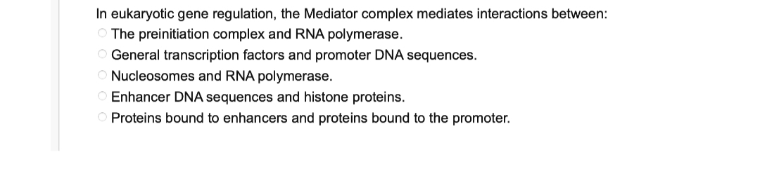 In eukaryotic gene regulation, the Mediator complex mediates interactions between:
The preinitiation complex and RNA polymerase.
O General transcription factors and promoter DNA sequences.
O Nucleosomes and RNA polymerase.
O Enhancer DNA sequences and histone proteins.
O Proteins bound to enhancers and proteins bound to the promoter.
