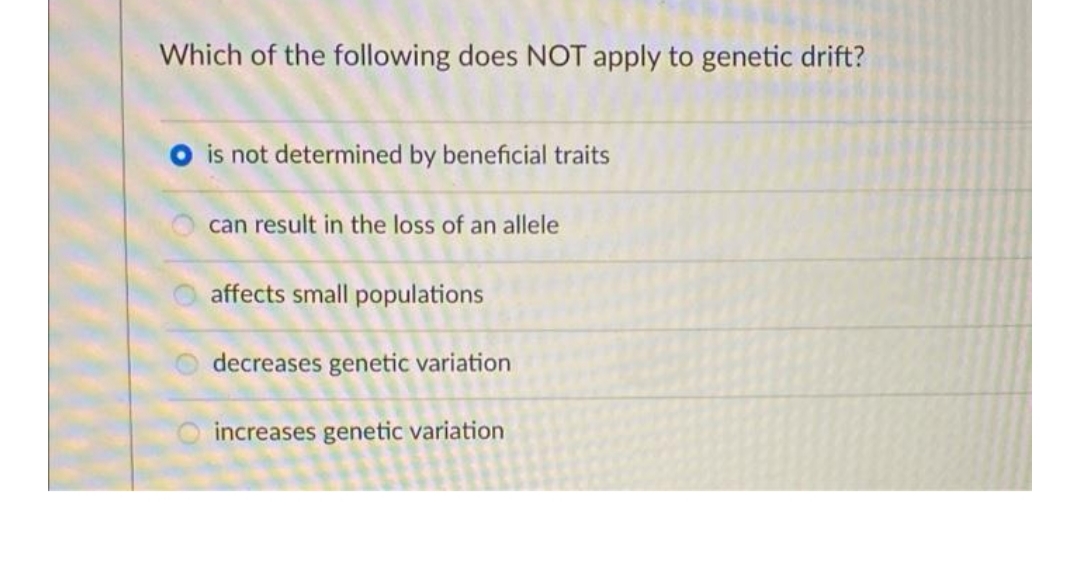 Which of the following does NOT apply to genetic drift?
is not determined by beneficial traits
can result in the loss of an allele
affects small populations
decreases genetic variation
increases genetic variation
