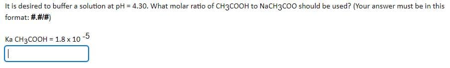 It is desired to buffer a solution at pH = 4.30. What molar ratio of CH3COOH to NaCH3CO0 should be used? (Your answer must be in this
format: #.#1#)
Ka CH3COOH = 1.8 x 10 -5
%3D
