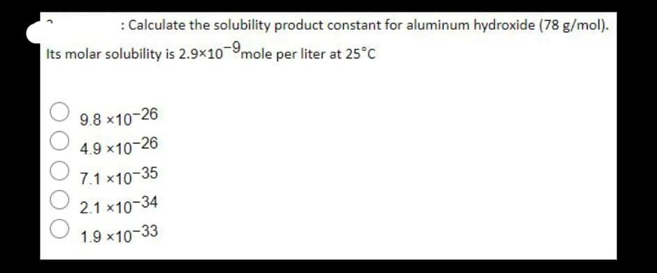 : Calculate the solubility product constant for aluminum hydroxide (78 g/mol).
Its molar solubility is 2.9x109mole per liter at 25°C
-9.
9.8 x10-26
4.9 x10-26
7.1 x10-35
2.1 x10-34
1.9 x10-33
