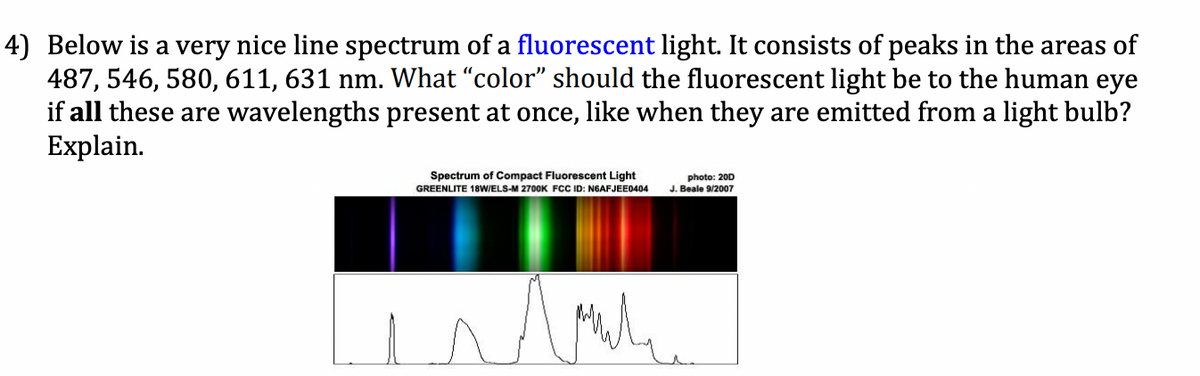 4) Below is a very nice line spectrum of a fluorescent light. It consists of peaks in the areas of
487, 546, 580, 611, 631 nm. What "color" should the fluorescent light be to the human eye
if all these are wavelengths present at once, like when they are emitted from a light bulb?
Explain.
Spectrum of Compact Fluorescent Light
GREENLITE 18W/ELS-M 2700K FCC ID: N6AFJEE0404 J. Beale 9/2007
photo: 200
مد
Am рил