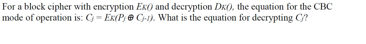 For a block cipher with encryption Ek() and decryption DK(), the equation for the CBC
mode of operation is: Cj = EK(Pj e Cj-1). What is the equation for decrypting C?
