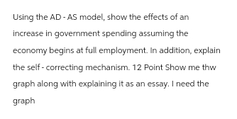 Using the AD- AS model, show the effects of an
increase in government spending assuming the
economy begins at full employment. In addition, explain
the self-correcting mechanism. 12 Point Show me thw
graph along with explaining it as an essay. I need the
graph