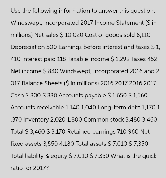 Use the following information to answer this question.
Windswept, Incorporated 2017 Income Statement ($ in
millions) Net sales $ 10,020 Cost of goods sold 8,110
Depreciation 500 Earnings before interest and taxes $ 1,
410 Interest paid 118 Taxable income $ 1,292 Taxes 452
Net income $ 840 Windswept, Incorporated 2016 and 2
017 Balance Sheets ($ in millions) 2016 2017 2016 2017
Cash $ 300 $ 330 Accounts payable $1,650 $ 1,560
Accounts receivable 1,140 1,040 Long-term debt 1,170 1
,370 Inventory 2,020 1,800 Common stock 3,480 3,460
Total $ 3,460 $ 3,170 Retained earnings 710 960 Net
fixed assets 3,550 4,180 Total assets $ 7,010 $ 7,350
Total liability & equity $ 7,010 $ 7,350 What is the quick
ratio for 2017?
