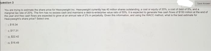 Save Answer
Question 3
You are trying to estimate the share price for Heavyweight Inc. Heavyweight currently has 40 million shares outstanding, a cost or equity of 20%, a cost of debt of 5%, and a
marginal tax rate of 20%. The firm has no excess cash and maintains a debt-to-enterprise value ratio of 55%. It is expected to generate free cash flows of $150 million at the end of
the year and free cash flows are expected to grow at an annual rate of 2% in perpetuity. Given this information, and using the WACC method, what is the best estimate for
Heavyweight's share price? Select one
OL$18.34
$17.31
11, $22.42
ON.$16.49