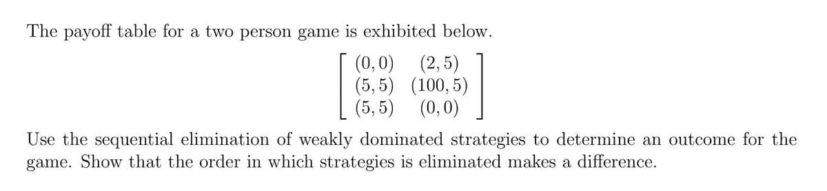 The payoff table for a two person game is exhibited below.
(0,0) (2,5)
(5,5) (100,5)
(5,5) (0,0)
Use the sequential elimination of weakly dominated strategies to determine an outcome for the
game. Show that the order in which strategies is eliminated makes a difference.