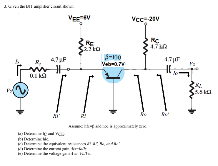 3. Given the BJT amplifier circuit shown
VEE-6V
Vcc=-20V
RE
2.2 k2
RC
4.7 kN
B=100
Is
4.7 µF
R,
4.7 µF
Vo
Veb=0.7V
Io
0.1 kN
Vs(
RL
5.6 k2
Ro
Ro'
Ri'
Ri
Assume: hfe-ß and hoe is approximately zero.
(a) Determine IC and VCE-
(b) Determine hie.
(c) Determine the equivalent resistances Ri Ri', Ro, and Ro'.
(d) Determine the current gain Ais=lo/ls.
(e) Determine the voltage gain Avs=Vo/Vs.
