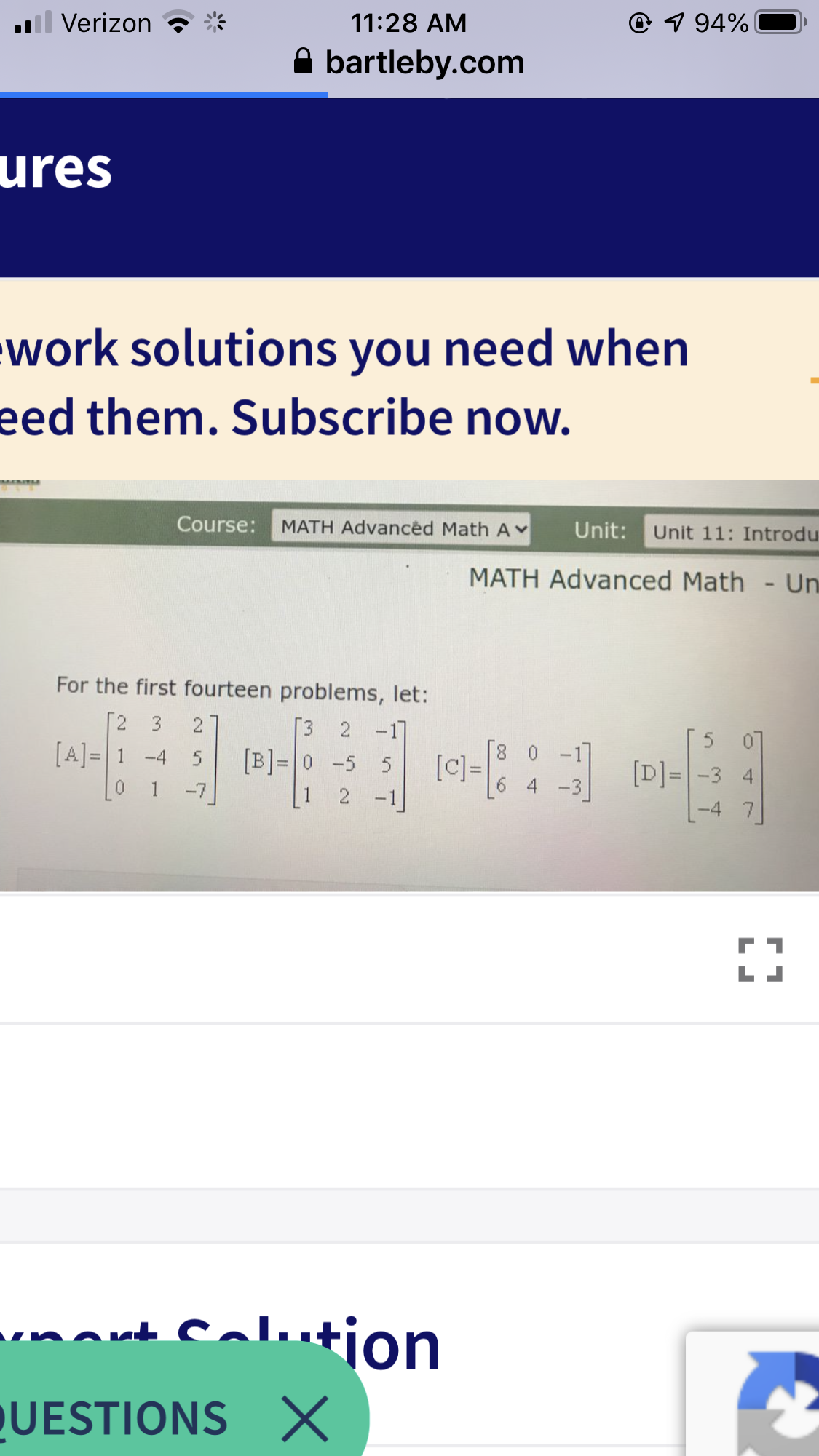 l Verizon
11:28 AM
@ 1 94%
A bartleby.com
ures
work solutions you need when
eed them. Subscribe now.
Course:
MATH Advanced Math AY
Unit:
Unit 11: Introdu
MATH Advanced Math - Un
For the first fourteen problems, let:
2
3
[3 2
-17
[A] = 1 -4 5
[B]= 0 -5 5
-7
8 0 -1
[]=
[D]= -3 4
1
4 -3
2 -1
-4 7
calution
ort C
QUESTIONS X

