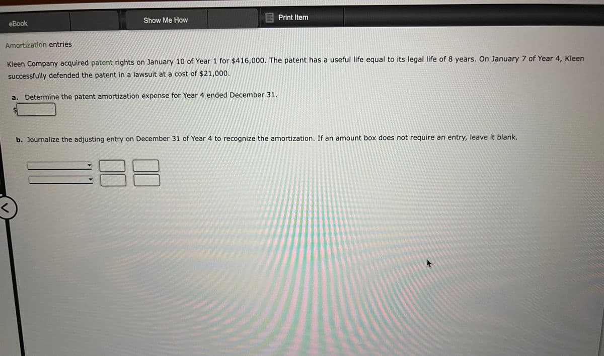 eBook
Amortization entries
<
Show Me How
Kleen Company acquired patent rights on January 10 of Year 1 for $416,000. The patent has a useful life equal to its legal life of 8 years. On January 7 of Year 4, Kleen
successfully defended the patent in a lawsuit at a cost of $21,000.
A
Determine the patent amortization expense for Year 4 ended December 31.
Print Item
b. Journalize the adjusting entry on December 31 of Year 4 to recognize the amortization. If an amount box does not require an entry, leave it blank.
00