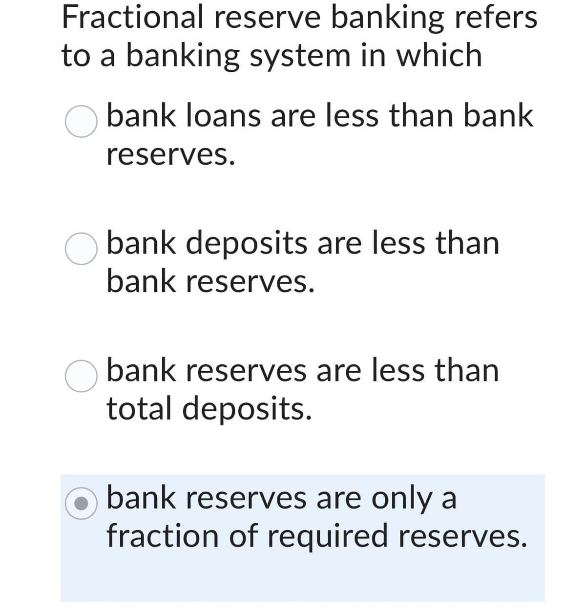 Fractional reserve banking refers
to a banking system in which
bank loans are less than bank
reserves.
bank deposits are less than
bank reserves.
bank reserves are less than
total deposits.
bank reserves are only a
fraction of required reserves.