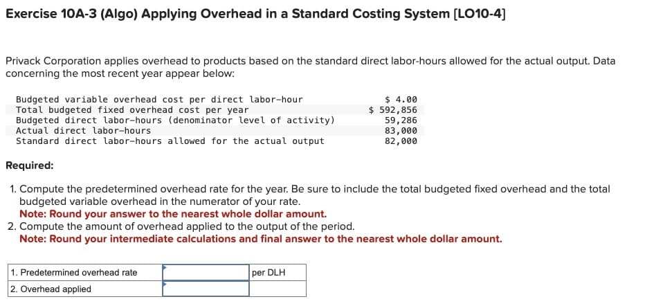 Exercise 10A-3 (Algo) Applying Overhead in a Standard Costing System [LO10-4]
Privack Corporation applies overhead to products based on the standard direct labor-hours allowed for the actual output. Data
concerning the most recent year appear below:
Budgeted variable overhead cost per direct labor-hour
Total budgeted fixed overhead cost per year
Budgeted direct labor-hours (denominator level of activity)
Actual direct labor-hours
Standard direct labor-hours allowed for the actual output
Required:
$ 4.00
$ 592,856
59,286
83,000
82,000
1. Compute the predetermined overhead rate for the year. Be sure to include the total budgeted fixed overhead and the total
budgeted variable overhead in the numerator of your rate.
Note: Round your answer to the nearest whole dollar amount.
2. Compute the amount of overhead applied to the output of the period.
Note: Round your intermediate calculations and final answer to the nearest whole dollar amount.
1. Predetermined overhead rate
2. Overhead applied
per DLH