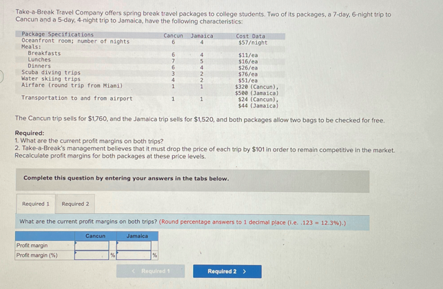 Take-a-Break Travel Company offers spring break travel packages to college students. Two of its packages, a 7-day, 6-night trip to
Cancun and a 5-day, 4-night trip to Jamaica, have the following characteristics:
Package Specifications
Oceanfront room; number of nights
Meals:
Breakfasts
Lunches
Dinners
Scuba diving trips
Water skiing trips
Airfare (round trip from Miani)
Cost Data
$57/night
Cancun Jamaica
6
4
6
4
$11/ea
7
5
$16/ea
6
4
$26/ea
3
2
$76/ea
4
$51/ea
1
1
$320 (Cancun),
$500 (Jamaica)
1
1
$24 (Cancun),
Transportation to and from airport
$44 (Jamaica)
The Cancun trip sells for $1,760, and the Jamaica trip sells for $1,520, and both packages allow two bags to be checked for free.
Required:
1. What are the current profit margins on both trips?
2. Take-a-Break's management believes that it must drop the price of each trip by $101 in order to remain competitive in the market.
Recalculate profit margins for both packages at these price levels.
Complete this question by entering your answers in the tabs below.
Required 1 Required 2
What are the current profit margins on both trips? (Round percentage answers to 1 decimal place (i.e. .123-12.3%).)
Profit margin
Profit margin (%)
Cancun
Jamaica
%
<Required 1
Required 2 >