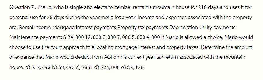 Question 7. Mario, who is single and elects to itemize, rents his mountain house for 210 days and uses it for
personal use for 25 days during the year, not a leap year. Income and expenses associated with the property
are: Rental income Mortgage interest payments Property tax payments Depreciation Utility payments
Maintenance payments $ 24,000 12,000 8,000 7,000 5,000 4,000 If Mario is allowed a choice, Mario would
choose to use the court approach to allocating mortgage interest and property taxes. Determine the amount
of expense that Mario would deduct from AGI on his current year tax return associated with the mountain
house. a) $32, 493 b) $8, 493 c) $851 d) $24,000 e) $2, 128