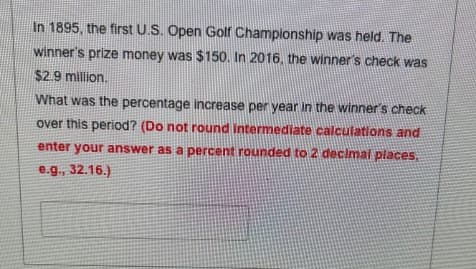In 1895, the first U.S. Open Golf Championship was held. The
winner's prize money was $150. In 2016, the winner's check was
$2.9 million.
What was the percentage increase per year in the winner's check
over this period? (Do not round intermediate calculations and
enter your answer as a percent rounded to 2 decimal places,
e.g., 32.16.)