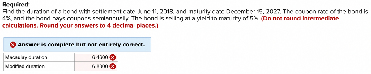 Required:
Find the duration of a bond with settlement date June 11, 2018, and maturity date December 15, 2027. The coupon rate of the bond is
4%, and the bond pays coupons semiannually. The bond is selling at a yield to maturity of 5%. (Do not round intermediate
calculations. Round your answers to 4 decimal places.)
× Answer is complete but not entirely correct.
Macaulay duration
Modified duration
6.4600 x
6.8000 ×