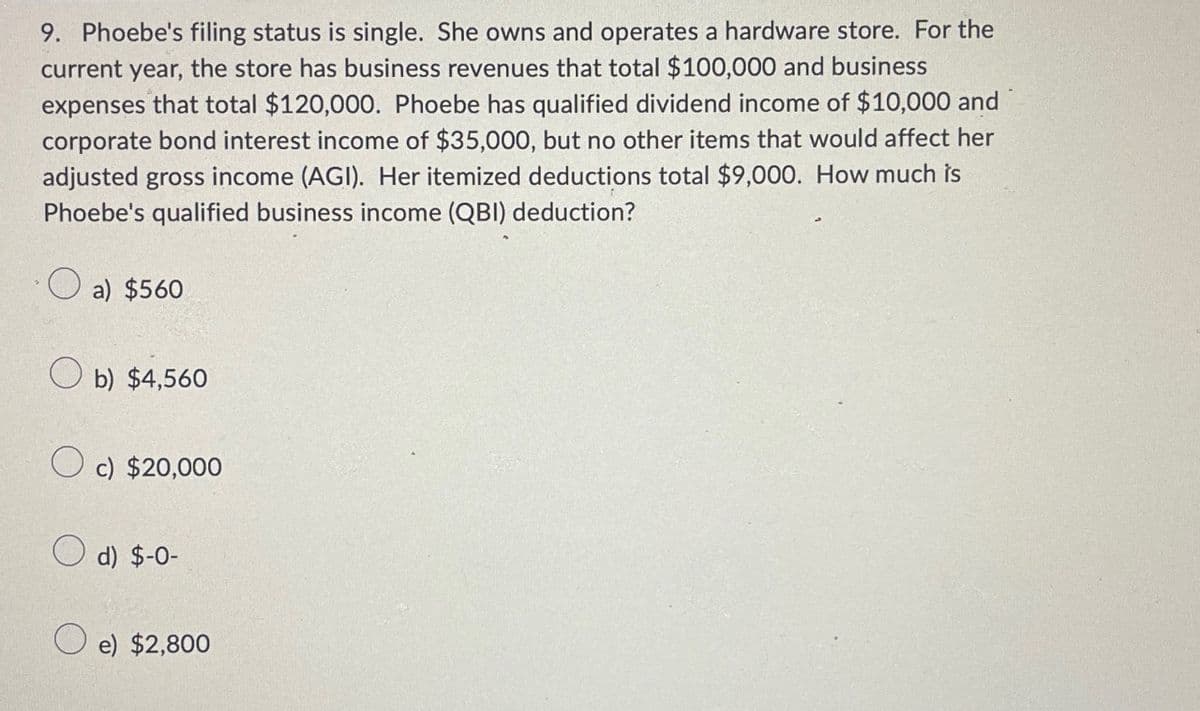 9. Phoebe's filing status is single. She owns and operates a hardware store. For the
current year, the store has business revenues that total $100,000 and business
expenses that total $120,000. Phoebe has qualified dividend income of $10,000 and
corporate bond interest income of $35,000, but no other items that would affect her
adjusted gross income (AGI). Her itemized deductions total $9,000. How much is
Phoebe's qualified business income (QBI) deduction?
a) $560
b) $4,560
c) $20,000
d) $-0-
e) $2,800