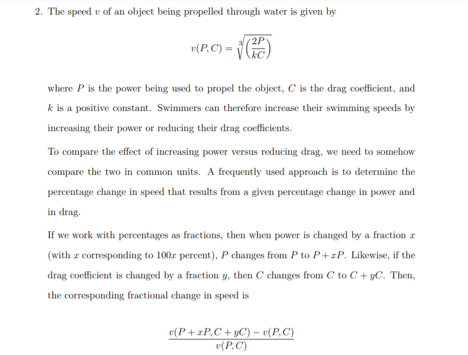 2. The speed v of an object being propelled through water is given by
3(2P
kC.
v(P, C) =
where P is the power being used to propel the object, C is the drag coefficient, and
k is a positive constant. Swimmers can therefore increase their swimming speeds by
increasing their power or reducing their drag coefficients.
To compare the effect of increasing power versus reducing drag, we need to somehow
compare the two in common units. A frequently used approach is to determine the
percentage change in speed that results from a given percentage change in power and
in drag.
If we work with percentages as fractions, then when power is changed by a fraction x
(with x corresponding to 100x percent), P changes from P to P+xP. Likewise, if the
drag coefficient is changed by a fraction y, then C changes from C to C + yC. Then,
the corresponding fractional change in speed is
v(P+zР,С +УС) — v(Р,С)
v(P,C)
