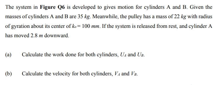 The system in Figure Q6 is developed to gives motion for cylinders A and B. Given the
masses of cylinders A and B are 35 kg. Meanwhile, the pulley has a mass of 22 kg with radius
of gyration about its center of ko= 100 mm. If the system is released from rest, and cylinder A
has moved 2.8 m downward.
(a)
Calculate the work done for both cylinders, UA and UB.
(b)
Calculate the velocity for both cylinders, VA and VB.
