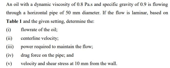 An oil with a dynamic viscosity of 0.8 Pa.s and specific gravity of 0.9 is flowing
through a horizontal pipe of 50 mm diameter. If the flow is laminar, based on
Table 1 and the given setting, determine the:
(i)
flowrate of the oil;
(ii)
centerline velocity;
(iii)
power required to maintain the flow;
(iv)
drag force on the pipe; and
(v)
velocity and shear stress at 10 mm from the wall.

