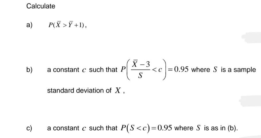 Calculate
a)
b)
c)
P(X>Y+1),
a constant c such that P
standard deviation of X,
X - 3
S
3<c]=0.95 where S is a sample
a constant c such that P(S<c)=0.95 where S is as in (b).