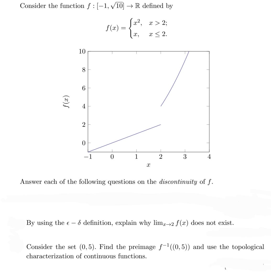 Consider the function ƒ : [−1, √/10] → R defined by
[x²,
x,
f(x)
10
8
6
4
2
0
-1
ƒ(x) =
0
1
1
x > 2;
x ≤ 2.
X
I
2
3
4
Answer each of the following questions on the discontinuity of f.
By using the € - 8 definition, explain why limx→2 f(x) does not exist.
Consider the set (0,5). Find the preimage f-¹((0,5)) and use the topological
characterization of continuous functions.