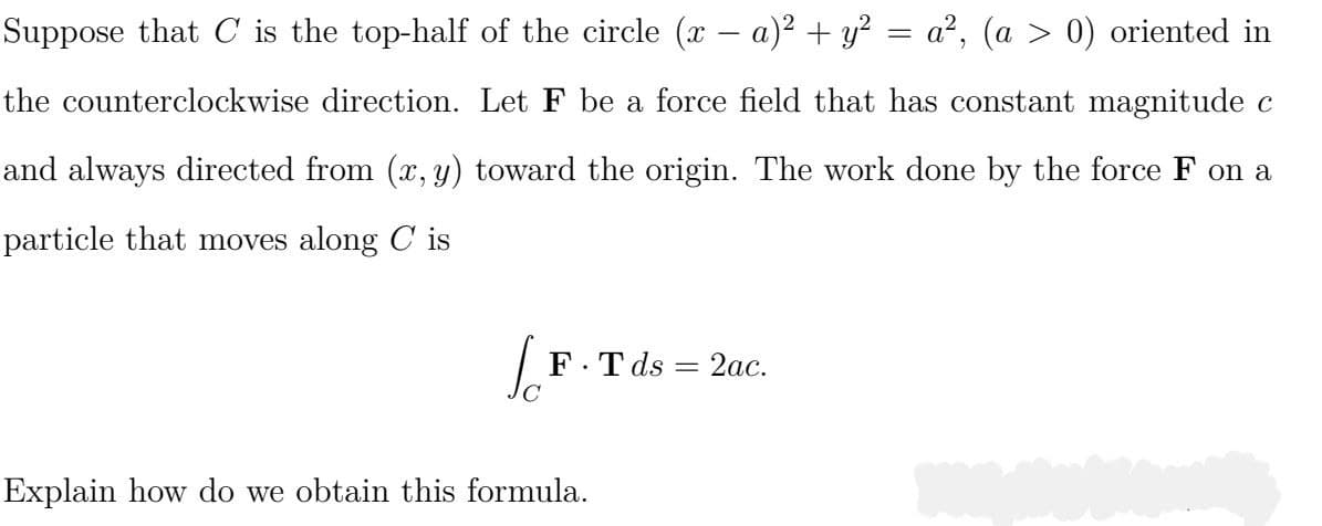Suppose that C is the top-half of the circle (x - a)² + y² = a², (a > 0) oriented in
the counterclockwise direction. Let F be a force field that has constant magnitude c
and always directed from (x, y) toward the origin. The work done by the force F on a
particle that moves along Cis
[F.Tds
Explain how do we obtain this formula.
-
2ac.