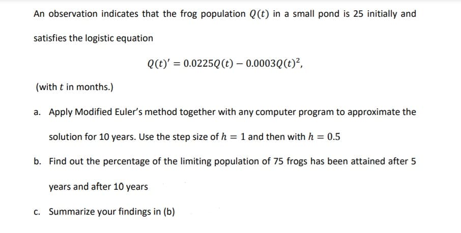 An observation indicates that the frog population Q(t) in a small pond is 25 initially and
satisfies the logistic equation
Q(t)' = 0.0225Q(t) – 0.0003Q(t)²,
(with t in months.)
a. Apply Modified Euler's method together with any computer program to approximate the
solution for 10 years. Use the step size of h = 1 and then with h = 0.5
b. Find out the percentage of the limiting population of 75 frogs has been attained after 5
years and after 10 years
c. Summarize your findings in (b)

