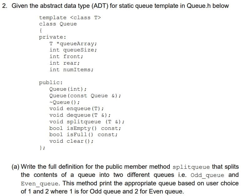 2. Given the abstract data type (ADT) for static queue template in Queue.h below
template <class T>
class Queue
{
private:
T *queueArray;
int queueSize;
int front;
int rear;
int numItems;
public:
Queue (int);
Queue (const Queue &);
-Queue ();
void enqueue (T);
void dequeue (T &);
void splitqueue (T &);
bool isEmpty() const;
bool isFull() const;
void clear ();
} ;
(a) Write the full definition for the public member method splitqueue that splits
the contents of a queue into two different queues i.e. Odd_queue and
Even_queue. This method print the appropriate queue based on user choice
of 1 and 2 where 1 is for Odd queue and 2 for Even queue.
