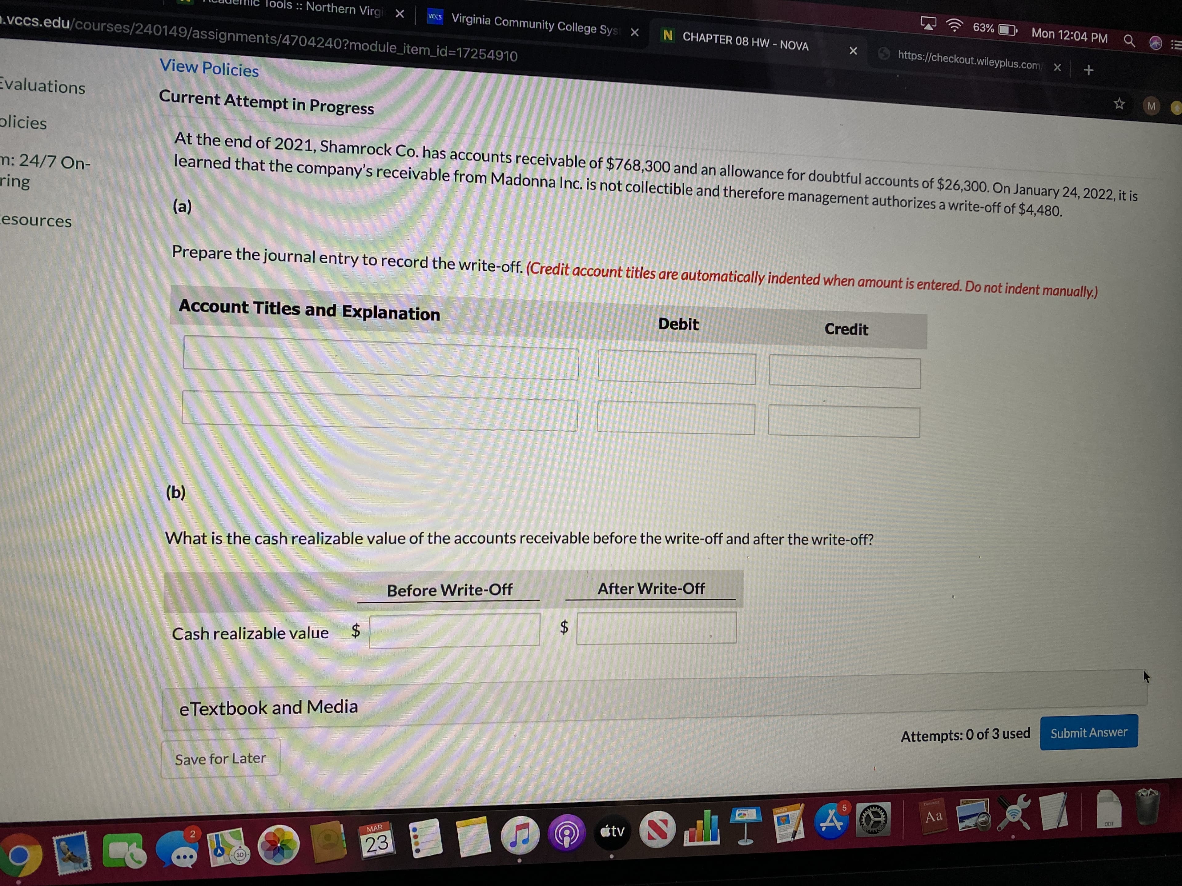 lools :: Northern Virgi X
.vccs.edu/courses/240149/assignments/4704240?module_item_id%3D17254910
NKS Virginia Community College Syst X N CHAPTER 08 HW- NOVA
63%
Mon 12:04 PM Q
O https://checkout.wileyplus.com/ X
View Policies
Evaluations
Current Attempt in Progress
plicies
At the end of 2021, Shamrock Co. has accounts receivable of $768,300 and an allowance for doubtful accounts of $26,300. On January 24, 2022, it is
learned that the company's receivable from Madonna Inc. is not collectible and therefore management authorizes a write-off of $4,480.
m: 24/7 On-
ring
(a)
cesources
Prepare the journal entry to record the write-off. (Credit account titles are automatically indented when amount is entered. Do not indent manually.)
Account Titles and Explanation
Debit
Credit
(b)
What is the cash realizable value of the accounts receivable before the write-off and after the write-off?
Before Write-Off
After Write-Off
Cash realizable value
eTextbook and Media
Attempts: 0 of 3 used
Submit Answer
Save for Later
Dietny
PAGES
Aa
ODT
étv N
MAR
23
3D
%24
%24
