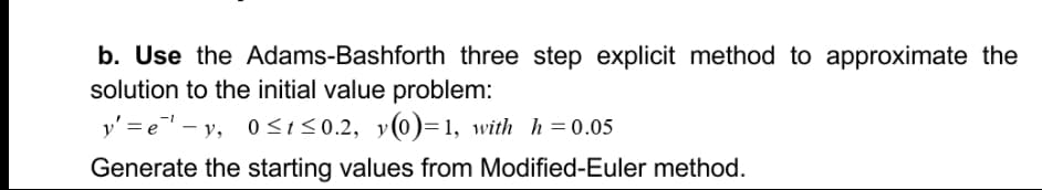 b. Use the Adams-Bashforth three step explicit method to approximate the
solution to the initial value problem:
y' = e - y, 0 <t<0.2, y(0)=1, with h=0.05
Generate the starting values from Modified-Euler method.
