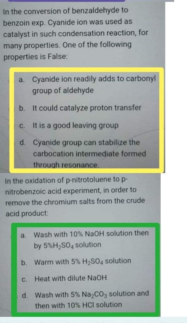 In the conversion of benzaldehyde to
benzoin exp. Cyanide ion was used as
catalyst in such condensation reaction, for
many properties. One of the following
properties is False:
a. Cyanide ion readily adds to carbonyl
group of aldehyde
b.
It could catalyze proton transfer
C. It is a good leaving group
d. Cyanide group can stabilize the
carbocation intermediate formed
through resonance.
In the oxidation of p-nitrotoluene to p-
nitrobenzoic acid experiment, in order to
remove the chromium salts from the crude
acid product:
a.
Wash with 10% NaOH solution then
by 5%H,SO4 solution
b. Warm with 5% H2SO4 solution
C. Heat with dilute NaOH
d. Wash with 5% Na CO3 solution and
then with 10% HCI solution
