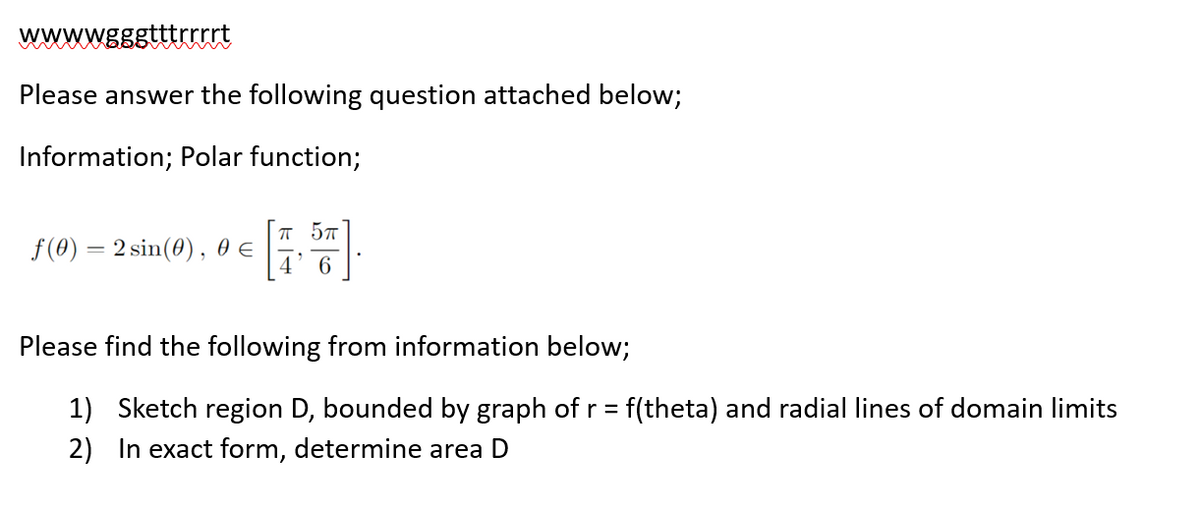 wwwwgggtttrrrrt
Please answer the following question attached below;
Information; Polar function;
f(0) = 2 sin(0), 0 €
π 5π
6
Please find the following from information below;
1) Sketch region D, bounded by graph of r = f(theta) and radial lines of domain limits
2) In exact form, determine area D