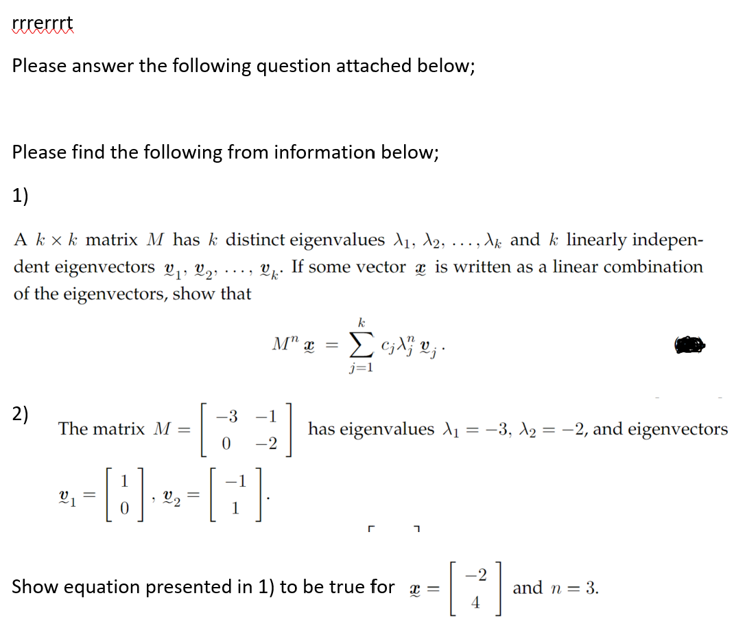 rrrerrrt
Please answer the following question attached below;
Please find the following from information below;
1)
Ak x k matrix M has k distinct eigenvalues X₁, X2, ‚ Ak and k linearly indepen-
V k
If some vector is written as a linear combination
dent eigenvectors 2₁, 22,
of the eigenvectors, show that
2)
The matrix M =
....
M" x =
-3 -1
0 -2
--8---[G]
k
Συλου;
j=1
has eigenvalues λ₁ = −3, №₂ = −2, and eigenvectors
1
Show equation presented in 1) to be true for x =
-2
[B]-
and n = 3.